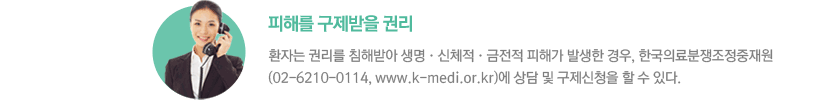 - 피해를 구제받을 권리 : 환자는 권리를 침해받아 생명•신체적•금전적 피해가 발생한 경우, 한국의료분쟁조정중재원 (02-6210-0114, www.k-medi.or.kr)에 상담 및 구제신청을 할 수 있다.